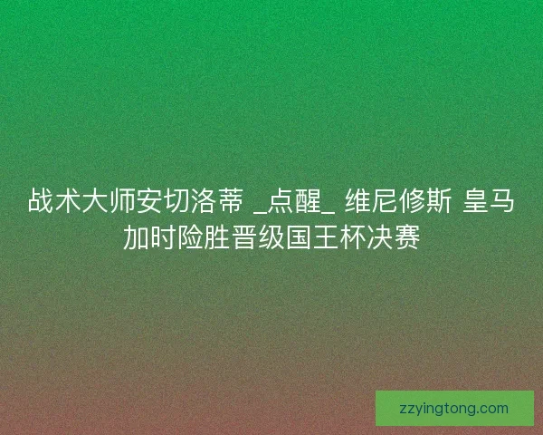 战术大师安切洛蒂 _点醒_ 维尼修斯 皇马加时险胜晋级国王杯决赛