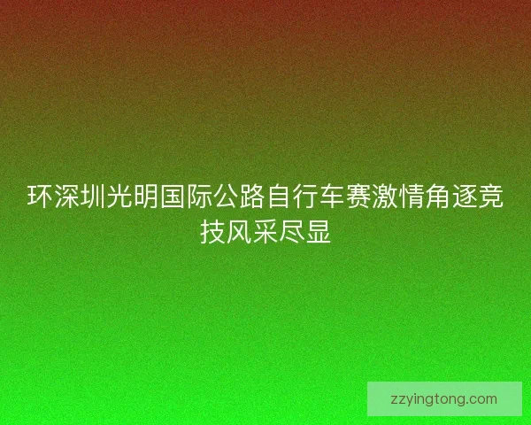 环深圳光明国际公路自行车赛激情角逐竞技风采尽显