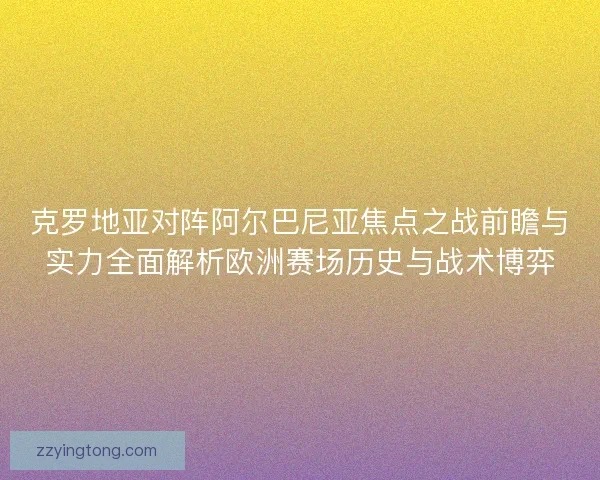 克罗地亚对阵阿尔巴尼亚焦点之战前瞻与实力全面解析欧洲赛场历史与战术博弈