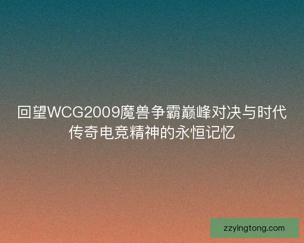 回望WCG2009魔兽争霸巅峰对决与时代传奇电竞精神的永恒记忆