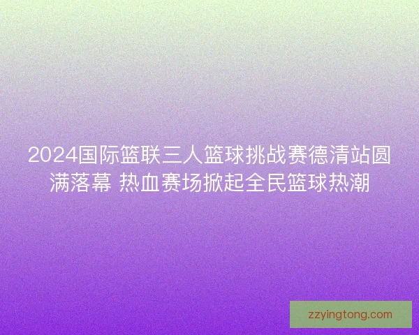 2024国际篮联三人篮球挑战赛德清站圆满落幕 热血赛场掀起全民篮球热潮