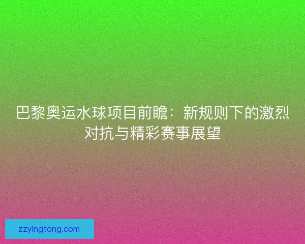 巴黎奥运水球项目前瞻:新规则下的激烈对抗与精彩赛事展望 巴黎奥运水球项目前瞻:新规则下的激烈对抗与精彩赛事展望