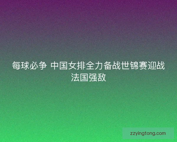 每球必争 中国女排全力备战世锦赛迎战法国强敌