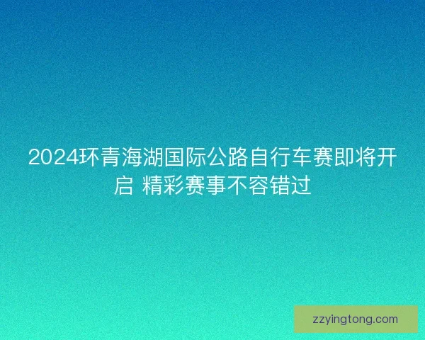 2024环青海湖国际公路自行车赛即将开启 精彩赛事不容错过