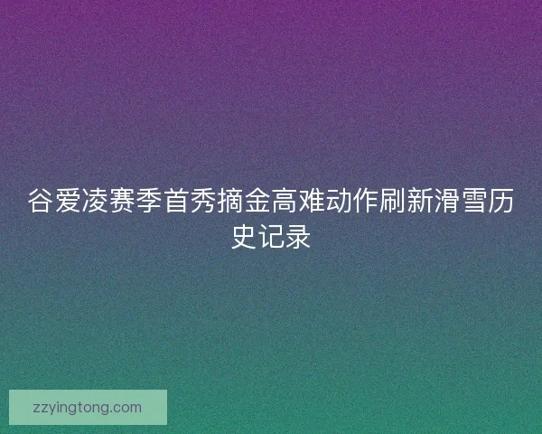 谷爱凌赛季首秀摘金高难动作刷新滑雪历史记录
