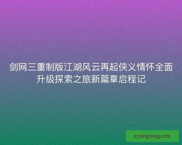 剑网三重制版江湖风云再起侠义情怀全面升级探索之旅新篇章启程记 剑网三重制版江湖风云再起侠义情怀全面升级探索之旅新篇章启程记
