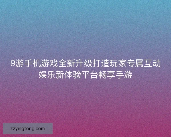 9游手机游戏全新升级打造玩家专属互动娱乐新体验平台畅享手游