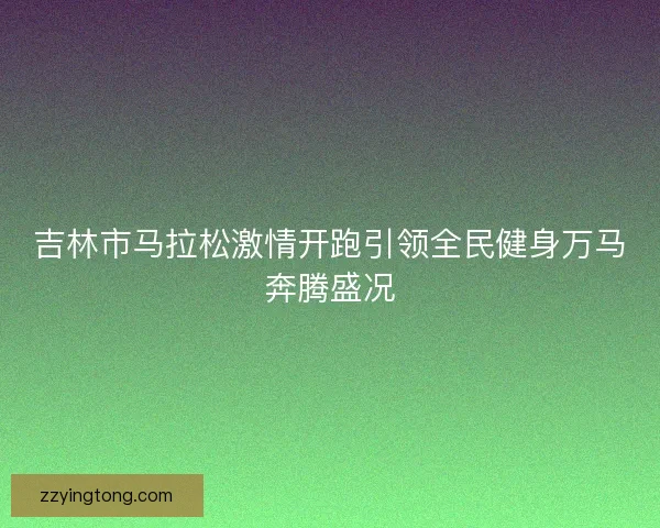 吉林市马拉松激情开跑引领全民健身万马奔腾盛况