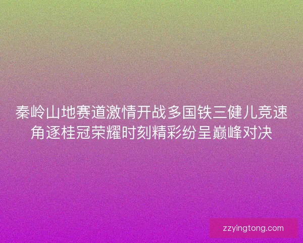 秦岭山地赛道激情开战多国铁三健儿竞速角逐桂冠荣耀时刻精彩纷呈巅峰对决