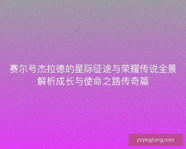 赛尔号杰拉德的星际征途与荣耀传说全景解析成长与使命之路传奇篇