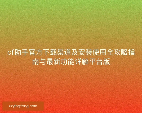 cf助手官方下载渠道及安装使用全攻略指南与最新功能详解平台版 cf助手官方下载渠道及安装使用全攻略指南与最新功能详解平台版