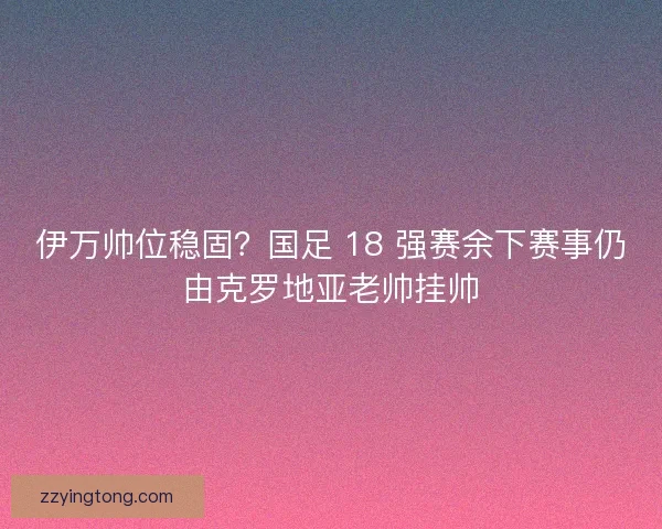 伊万帅位稳固？国足 18 强赛余下赛事仍由克罗地亚老帅挂帅