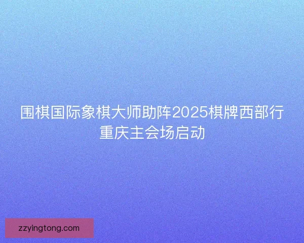 围棋国际象棋大师助阵2025棋牌西部行重庆主会场启动
