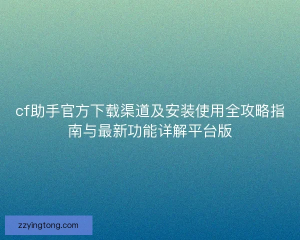 cf助手官方下载渠道及安装使用全攻略指南与最新功能详解平台版 cf助手官方下载渠道及安装使用全攻略指南与最新功能详解平台版