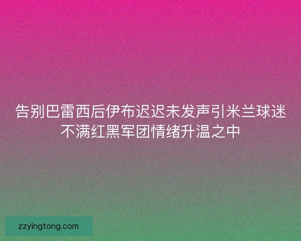 告别巴雷西后伊布迟迟未发声引米兰球迷不满红黑军团情绪升温之中